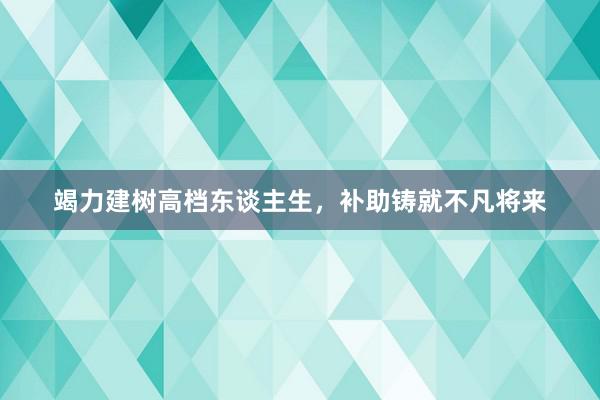 竭力建树高档东谈主生，补助铸就不凡将来